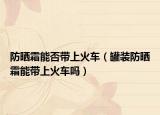 防晒霜能否带上火车（罐装防晒霜能带上火车吗）