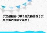 沉鱼是指古代哪个美女的美食（沉鱼是指古代哪个美女）