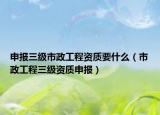 申报三级市政工程资质要什么（市政工程三级资质申报）