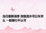 当日最新消息 微信流水可以车贷么 一般银行不认可