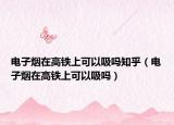 电子烟在高铁上可以吸吗知乎（电子烟在高铁上可以吸吗）
