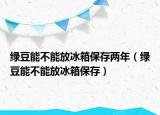 绿豆能不能放冰箱保存两年（绿豆能不能放冰箱保存）