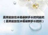 蔬菜能放在冰箱保鲜多长时间能吃（蔬菜能放在冰箱保鲜多长时间）