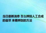 当日最新消息 怎么辨别人工合成的翡翠 来看辨别的方法