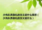 少先队员敬礼的含义是什么意思（少先队员敬礼的含义是什么）