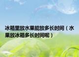 冰箱里放水果能放多长时间（水果放冰箱多长时间呢）