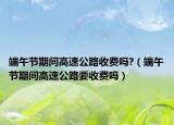 端午节期间高速公路收费吗?（端午节期间高速公路要收费吗）