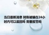 当日最新消息 转账被骗在24小时内可以追回吗 需要报警吗