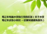 笔记本电脑水货和行货的区别（关于水货笔记本这些小知识 一定要知道避免踩坑）