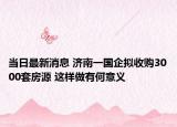 当日最新消息 济南一国企拟收购3000套房源 这样做有何意义