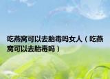 吃燕窝可以去胎毒吗女人（吃燕窝可以去胎毒吗）