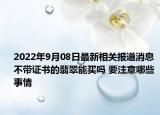 2022年9月08日最新相关报道消息 不带证书的翡翠能买吗 要注意哪些事情