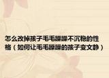 怎么改掉孩子毛毛躁躁不沉稳的性格（如何让毛毛躁躁的孩子变文静）