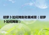 胡萝卜如何腌制老黑咸菜（胡萝卜如何腌制）