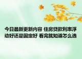 今日最新更新内容 住房贷款利率浮动好还是固定好 看完就知道怎么选