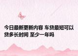 今日最新更新内容 车贷最短可以贷多长时间 至少一年吗