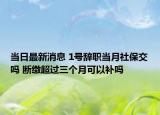 当日最新消息 1号辞职当月社保交吗 断缴超过三个月可以补吗