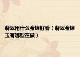 翡翠用什么金镶好看（翡翠金镶玉有哪些在做）