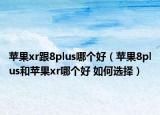 苹果xr跟8plus哪个好（苹果8plus和苹果xr哪个好 如何选择）