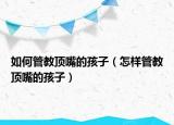 如何管教顶嘴的孩子（怎样管教顶嘴的孩子）