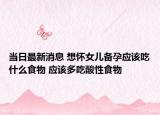 当日最新消息 想怀女儿备孕应该吃什么食物 应该多吃酸性食物