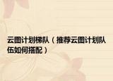 云图计划梯队（推荐云图计划队伍如何搭配）