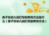 孩子在幼儿园打架的教育方法是什么（孩子在幼儿园打架的教育方法）