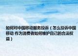 如何对中国移动服务投诉（怎么投诉中国移动 作为消费者如何维护自己的合法权益）