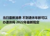 当日最新消息 不到退休年龄可以办退休吗 2022年最新规定