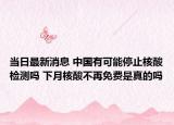 当日最新消息 中国有可能停止核酸检测吗 下月核酸不再免费是真的吗