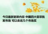 今日最新更新内容 中国四大翡翠批发市场 可以去这几个市场买
