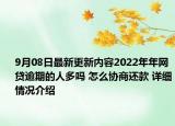 9月08日最新更新内容2022年年网贷逾期的人多吗 怎么协商还款 详细情况介绍