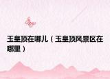 玉皇顶在哪儿（玉皇顶风景区在哪里）