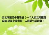 去云南旅游必备物品（一个人去云南旅游攻略 轻装上阵带你一人感受七彩云南）
