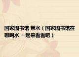 国家图书馆 带水（国家图书馆在哪喝水 一起来看看吧）