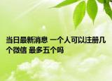 当日最新消息 一个人可以注册几个微信 最多五个吗