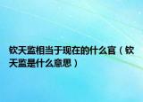 钦天监相当于现在的什么官（钦天监是什么意思）