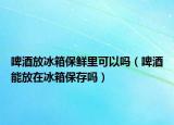 啤酒放冰箱保鲜里可以吗（啤酒能放在冰箱保存吗）