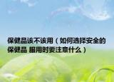 保健品该不该用（如何选择安全的保健品 服用时要注意什么）