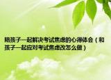陪孩子一起解决考试焦虑的心得体会（和孩子一起应对考试焦虑改怎么做）