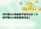 对于粗心大意的孩子该怎么办（小孩子粗心大意的教育方法）