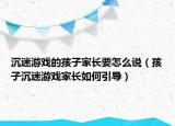 沉迷游戏的孩子家长要怎么说（孩子沉迷游戏家长如何引导）