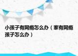 小孩子有网瘾怎么办（家有网瘾孩子怎么办）