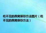 吃不完的燕窝保存方法图片（吃不完的燕窝保存方法）