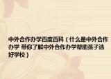 中外合作办学百度百科（什么是中外合作办学 带你了解中外合作办学帮助孩子选好学校）