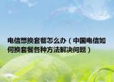 电信想换套餐怎么办（中国电信如何换套餐各种方法解决问题）