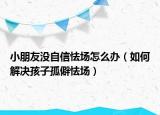 小朋友没自信怯场怎么办（如何解决孩子孤僻怯场）