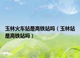 玉林火车站是高铁站吗（玉林站是高铁站吗）