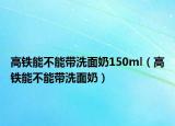 高铁能不能带洗面奶150ml（高铁能不能带洗面奶）