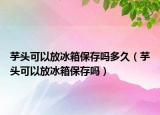 芋头可以放冰箱保存吗多久（芋头可以放冰箱保存吗）